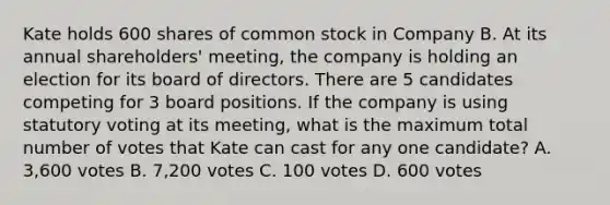 Kate holds 600 shares of common stock in Company B. At its annual shareholders' meeting, the company is holding an election for its board of directors. There are 5 candidates competing for 3 board positions. If the company is using statutory voting at its meeting, what is the maximum total number of votes that Kate can cast for any one candidate? A. 3,600 votes B. 7,200 votes C. 100 votes D. 600 votes