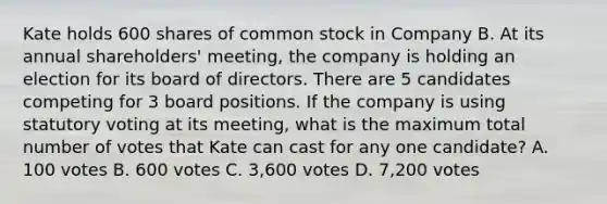 Kate holds 600 shares of common stock in Company B. At its annual shareholders' meeting, the company is holding an election for its board of directors. There are 5 candidates competing for 3 board positions. If the company is using statutory voting at its meeting, what is the maximum total number of votes that Kate can cast for any one candidate? A. 100 votes B. 600 votes C. 3,600 votes D. 7,200 votes