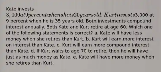 Kate invests 3,000 at 9 percent when she is 20 years old. Kurt invests3,000 at 9 percent when he is 35 years old. Both investments compound interest annually. Both Kate and Kurt retire at age 60. Which one of the following statements is correct? a. Kate will have less money when she retires than Kurt. b. Kurt will earn more interest on interest than Kate. c. Kurt will earn more compound interest than Kate. d. If Kurt waits to age 70 to retire, then he will have just as much money as Kate. e. Kate will have more money when she retires than Kurt.