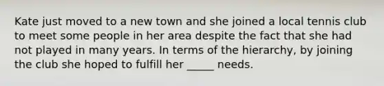 Kate just moved to a new town and she joined a local tennis club to meet some people in her area despite the fact that she had not played in many years. In terms of the hierarchy, by joining the club she hoped to fulfill her _____ needs.