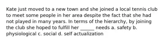 Kate just moved to a new town and she joined a local tennis club to meet some people in her area despite the fact that she had not played in many years. In terms of the hierarchy, by joining the club she hoped to fulfill her ______ needs a. safety b. physiological c. social d. self actualization