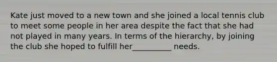 Kate just moved to a new town and she joined a local tennis club to meet some people in her area despite the fact that she had not played in many years. In terms of the hierarchy, by joining the club she hoped to fulfill her__________ needs.