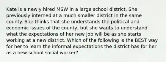 Kate is a newly hired MSW in a large school district. She previously interned at a much smaller district in the same county. She thinks that she understands the political and economic issues of the county, but she wants to understand what the expectations of her new job will be as she starts working at a new district. Which of the following is the BEST way for her to learn the informal expectations the district has for her as a new school social worker?