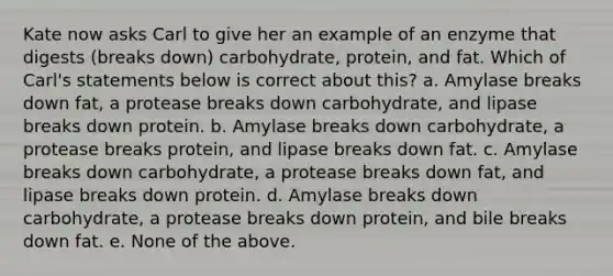 Kate now asks Carl to give her an example of an enzyme that digests (breaks down) carbohydrate, protein, and fat. Which of Carl's statements below is correct about this? a. Amylase breaks down fat, a protease breaks down carbohydrate, and lipase breaks down protein. b. Amylase breaks down carbohydrate, a protease breaks protein, and lipase breaks down fat. c. Amylase breaks down carbohydrate, a protease breaks down fat, and lipase breaks down protein. d. Amylase breaks down carbohydrate, a protease breaks down protein, and bile breaks down fat. e. None of the above.