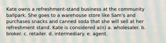 Kate owns a refreshment-stand business at the community ballpark. She goes to a warehouse store like Sam's and purchases snacks and canned soda that she will sell at her refreshment stand. Kate is considered a(n) a. wholesaler. b. broker. c. retailer. d. intermediary. e. agent.