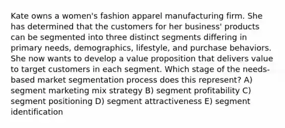 Kate owns a women's fashion apparel manufacturing firm. She has determined that the customers for her business' products can be segmented into three distinct segments differing in primary needs, demographics, lifestyle, and purchase behaviors. She now wants to develop a value proposition that delivers value to target customers in each segment. Which stage of the needs-based market segmentation process does this represent? A) segment marketing mix strategy B) segment profitability C) segment positioning D) segment attractiveness E) segment identification