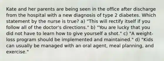 Kate and her parents are being seen in the office after discharge from the hospital with a new diagnosis of type 2 diabetes. Which statement by the nurse is true? a) "This will rectify itself if you follow all of the doctor's directions." b) "You are lucky that you did not have to learn how to give yourself a shot." c) "A weight-loss program should be implemented and maintained." d) "Kids can usually be managed with an oral agent, meal planning, and exercise."