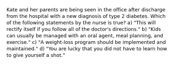 Kate and her parents are being seen in the office after discharge from the hospital with a new diagnosis of type 2 diabetes. Which of the following statements by the nurse is true? a) "This will rectify itself if you follow all of the doctor's directions." b) "Kids can usually be managed with an oral agent, meal planning, and exercise." c) "A weight-loss program should be implemented and maintained." d) "You are lucky that you did not have to learn how to give yourself a shot."