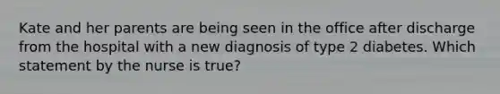 Kate and her parents are being seen in the office after discharge from the hospital with a new diagnosis of type 2 diabetes. Which statement by the nurse is true?