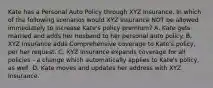 Kate has a Personal Auto Policy through XYZ Insurance. In which of the following scenarios would XYZ Insurance NOT be allowed immediately to increase Kate's policy premium? A. Kate gets married and adds her husband to her personal auto policy. B. XYZ Insurance adds Comprehensive coverage to Kate's policy, per her request. C. XYZ Insurance expands coverage for all policies - a change which automatically applies to Kate's policy, as well. D. Kate moves and updates her address with XYZ Insurance.