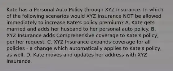 Kate has a Personal Auto Policy through XYZ Insurance. In which of the following scenarios would XYZ Insurance NOT be allowed immediately to increase Kate's policy premium? A. Kate gets married and adds her husband to her personal auto policy. B. XYZ Insurance adds Comprehensive coverage to Kate's policy, per her request. C. XYZ Insurance expands coverage for all policies - a change which automatically applies to Kate's policy, as well. D. Kate moves and updates her address with XYZ Insurance.