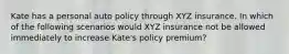 Kate has a personal auto policy through XYZ insurance. In which of the following scenarios would XYZ insurance not be allowed immediately to increase Kate's policy premium?