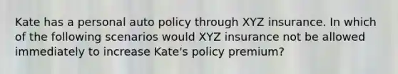 Kate has a personal auto policy through XYZ insurance. In which of the following scenarios would XYZ insurance not be allowed immediately to increase Kate's policy premium?