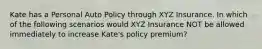 Kate has a Personal Auto Policy through XYZ Insurance. In which of the following scenarios would XYZ Insurance NOT be allowed immediately to increase Kate's policy premium?