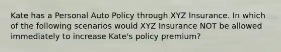 Kate has a Personal Auto Policy through XYZ Insurance. In which of the following scenarios would XYZ Insurance NOT be allowed immediately to increase Kate's policy premium?