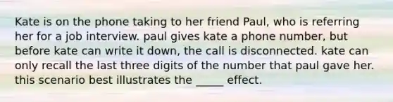 Kate is on the phone taking to her friend Paul, who is referring her for a job interview. paul gives kate a phone number, but before kate can write it down, the call is disconnected. kate can only recall the last three digits of the number that paul gave her. this scenario best illustrates the _____ effect.