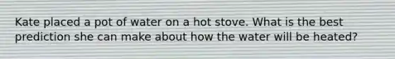 Kate placed a pot of water on a hot stove. What is the best prediction she can make about how the water will be heated?