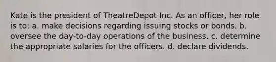 Kate is the president of TheatreDepot Inc. As an officer, her role is to: a. make decisions regarding issuing stocks or bonds. b. oversee the day-to-day operations of the business. c. determine the appropriate salaries for the officers. d. declare dividends.