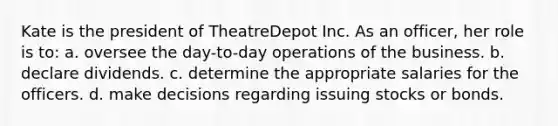 Kate is the president of TheatreDepot Inc. As an officer, her role is to: a. oversee the day-to-day operations of the business. b. declare dividends. c. determine the appropriate salaries for the officers. d. make decisions regarding issuing stocks or bonds.