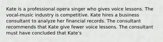 Kate is a professional opera singer who gives voice lessons. The vocal-music industry is competitive. Kate hires a business consultant to analyze her financial records. The consultant recommends that Kate give fewer voice lessons. The consultant must have concluded that Kate's