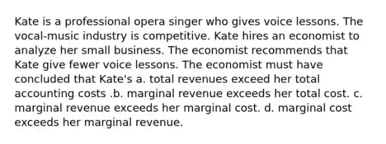 Kate is a professional opera singer who gives voice lessons. The vocal-music industry is competitive. Kate hires an economist to analyze her small business. The economist recommends that Kate give fewer voice lessons. The economist must have concluded that Kate's a. total revenues exceed her total accounting costs .b. marginal revenue exceeds her total cost. c. marginal revenue exceeds her marginal cost. d. marginal cost exceeds her marginal revenue.