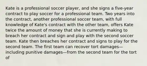 Kate is a professional soccer player, and she signs a five-year contract to play soccer for a professional team. Two years into the contract, another professional soccer team, with full knowledge of Kate's contract with the other team, offers Kate twice the amount of money that she is currently making to breach her contract and sign and play with the second soccer team. Kate then breaches her contract and signs to play for the second team. The first team can recover tort damages—including punitive damages—from the second team for the tort of