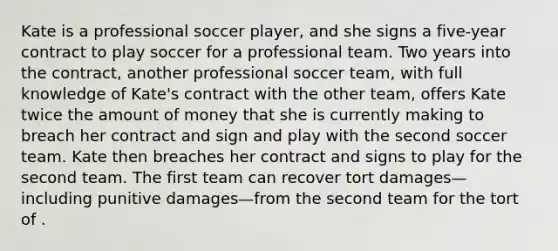 Kate is a professional soccer player, and she signs a five-year contract to play soccer for a professional team. Two years into the contract, another professional soccer team, with full knowledge of Kate's contract with the other team, offers Kate twice the amount of money that she is currently making to breach her contract and sign and play with the second soccer team. Kate then breaches her contract and signs to play for the second team. The first team can recover tort damages—including punitive damages—from the second team for the tort of .