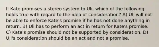 If Kate promises a stereo system to Uli, which of the following holds true with regard to the idea of consideration? A) Uli will not be able to enforce Kate's promise if he has not done anything in return. B) Uli has to perform an act in return for Kate's promise. C) Kate's promise should not be supported by consideration. D) Uli's consideration should be an act and not a promise.