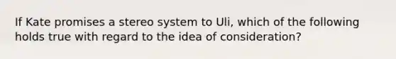 If Kate promises a stereo system to Uli, which of the following holds true with regard to the idea of consideration?