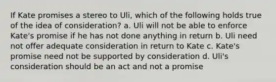 If Kate promises a stereo to Uli, which of the following holds true of the idea of consideration? a. Uli will not be able to enforce Kate's promise if he has not done anything in return b. Uli need not offer adequate consideration in return to Kate c. Kate's promise need not be supported by consideration d. Uli's consideration should be an act and not a promise