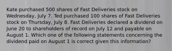 Kate purchased 500 shares of Fast Deliveries stock on Wednesday, July 7. Ted purchased 100 shares of Fast Deliveries stock on Thursday, July 8. Fast Deliveries declared a dividend on June 20 to shareholders of record on July 12 and payable on August 1. Which one of the following statements concerning the dividend paid on August 1 is correct given this information?