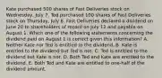 Kate purchased 500 shares of Fast Deliveries stock on Wednesday, July 7. Ted purchased 100 shares of Fast Deliveries stock on Thursday, July 8. Fast Deliveries declared a dividend on June 20 to shareholders of record on July 12 and payable on August 1. Which one of the following statements concerning the dividend paid on August 1 is correct given this information? A. Neither Kate nor Ted is entitled to the dividend. B. Kate is entitled to the dividend but Ted is not. C. Ted is entitled to the dividend but Kate is not. D. Both Ted and Kate are entitled to the dividend. E. Both Ted and Kate are entitled to one-half of the dividend amount.