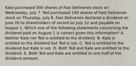 Kate purchased 500 shares of Fast Deliveries stock on Wednesday, July 7. Ted purchased 100 shares of Fast Deliveries stock on Thursday, July 8. Fast Deliveries declared a dividend on June 20 to shareholders of record on July 12 and payable on August 1. Which one of the following statements concerning the dividend paid on August 1 is correct given this information? A. Neither Kate nor Ted is entitled to the dividend. B. Kate is entitled to the dividend but Ted is not. C. Ted is entitled to the dividend but Kate is not. D. Both Ted and Kate are entitled to the dividend. E. Both Ted and Kate are entitled to one-half of the dividend amount.