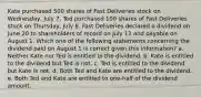 Kate purchased 500 shares of Fast Deliveries stock on Wednesday, July 7. Ted purchased 100 shares of Fast Deliveries stock on Thursday, July 8. Fast Deliveries declared a dividend on June 20 to shareholders of record on July 12 and payable on August 1. Which one of the following statements concerning the dividend paid on August 1 is correct given this information? a. Neither Kate nor Ted is entitled to the dividend. b. Kate is entitled to the dividend but Ted is not. c. Ted is entitled to the dividend but Kate is not. d. Both Ted and Kate are entitled to the dividend. e. Both Ted and Kate are entitled to one-half of the dividend amount.