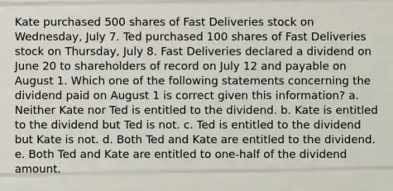 Kate purchased 500 shares of Fast Deliveries stock on Wednesday, July 7. Ted purchased 100 shares of Fast Deliveries stock on Thursday, July 8. Fast Deliveries declared a dividend on June 20 to shareholders of record on July 12 and payable on August 1. Which one of the following statements concerning the dividend paid on August 1 is correct given this information? a. Neither Kate nor Ted is entitled to the dividend. b. Kate is entitled to the dividend but Ted is not. c. Ted is entitled to the dividend but Kate is not. d. Both Ted and Kate are entitled to the dividend. e. Both Ted and Kate are entitled to one-half of the dividend amount.