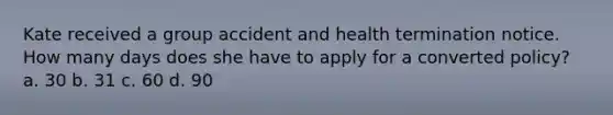 Kate received a group accident and health termination notice. How many days does she have to apply for a converted policy? a. 30 b. 31 c. 60 d. 90