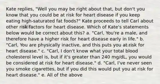 Kate replies, "Well you may be right about that, but don't you know that you could be at risk for heart disease if you keep eating high-saturated fat foods?" Kate proceeds to tell Carl about other risk factors for heart disease. Which of Kate's statements below would be correct about this? a. "Carl, You're a male, and therefore have a higher risk for heart disease early in life." b. "Carl, You are physically inactive, and this puts you at risk for heart disease." c. "Carl, I don't know what your total blood cholesterol level is, but if it's greater than 240 mg/dL, you would be considered at risk for heart disease." d. "Carl, I've never seen you smoke cigarettes, but if you did this would put you at risk for heart disease." e. All of the above