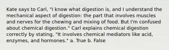 Kate says to Carl, "I know what digestion is, and I understand the mechanical aspect of digestion: the part that involves muscles and nerves for the chewing and mixing of food. But I'm confused about chemical digestion." Carl explains chemical digestion correctly by stating, "It involves chemical mediators like acid, enzymes, and hormones." a. True b. False