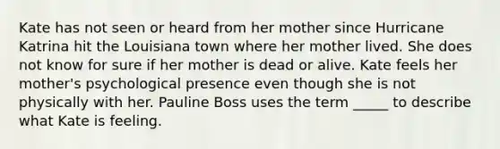 Kate has not seen or heard from her mother since Hurricane Katrina hit the Louisiana town where her mother lived. She does not know for sure if her mother is dead or alive. Kate feels her mother's psychological presence even though she is not physically with her. Pauline Boss uses the term _____ to describe what Kate is feeling.