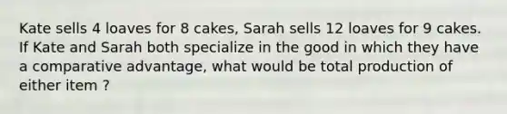 Kate sells 4 loaves for 8 cakes, Sarah sells 12 loaves for 9 cakes. If Kate and Sarah both specialize in the good in which they have a comparative advantage, what would be total production of either item ?