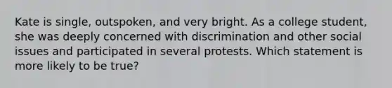 Kate is single, outspoken, and very bright. As a college student, she was deeply concerned with discrimination and other social issues and participated in several protests. Which statement is more likely to be true?