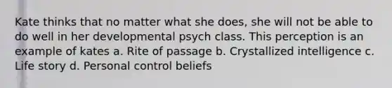 Kate thinks that no matter what she does, she will not be able to do well in her developmental psych class. This perception is an example of kates a. Rite of passage b. Crystallized intelligence c. Life story d. Personal control beliefs