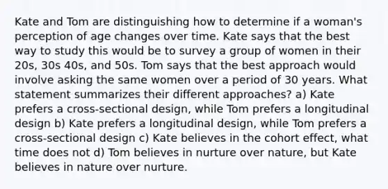 Kate and Tom are distinguishing how to determine if a woman's perception of age changes over time. Kate says that the best way to study this would be to survey a group of women in their 20s, 30s 40s, and 50s. Tom says that the best approach would involve asking the same women over a period of 30 years. What statement summarizes their different approaches? a) Kate prefers a cross-sectional design, while Tom prefers a longitudinal design b) Kate prefers a longitudinal design, while Tom prefers a cross-sectional design c) Kate believes in the cohort effect, what time does not d) Tom believes in nurture over nature, but Kate believes in nature over nurture.