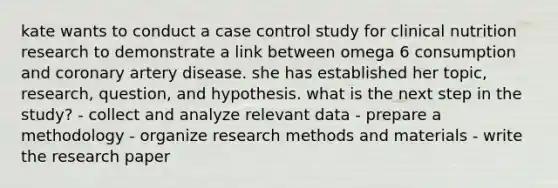 kate wants to conduct a case control study for clinical nutrition research to demonstrate a link between omega 6 consumption and coronary artery disease. she has established her topic, research, question, and hypothesis. what is the next step in the study? - collect and analyze relevant data - prepare a methodology - organize research methods and materials - write the research paper