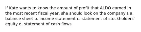 If Kate wants to know the amount of profit that ALDO earned in the most recent fiscal year, she should look on the company's a. balance sheet b. income statement c. statement of stockholders' equity d. statement of cash flows