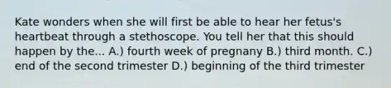 Kate wonders when she will first be able to hear her fetus's heartbeat through a stethoscope. You tell her that this should happen by the... A.) fourth week of pregnany B.) third month. C.) end of the second trimester D.) beginning of the third trimester