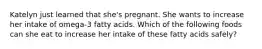 Katelyn just learned that she's pregnant. She wants to increase her intake of omega-3 fatty acids. Which of the following foods can she eat to increase her intake of these fatty acids safely?