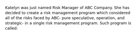 Katelyn was just named Risk Manager of ABC Company. She has decided to create a risk management program which considered all of the risks faced by ABC- pure speculative, operation, and strategic- in a single risk management program. Such program is called: