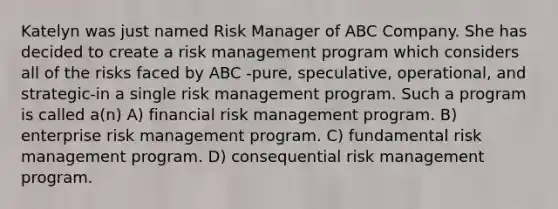 Katelyn was just named Risk Manager of ABC Company. She has decided to create a risk management program which considers all of the risks faced by ABC -pure, speculative, operational, and strategic-in a single risk management program. Such a program is called a(n) A) financial risk management program. B) enterprise risk management program. C) fundamental risk management program. D) consequential risk management program.