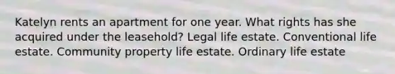 Katelyn rents an apartment for one year. What rights has she acquired under the leasehold? Legal life estate. Conventional life estate. Community property life estate. Ordinary life estate